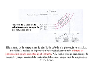 El aumento de la temperatura de ebullición debido a la presencia se un soluto
no volátil y molecular depende única y exclusivamente del número de
partículas del soluto disueltas en el solvente. Así, cuanto mas concentrada es la
solución (mayor cantidad de partículas del soluto), mayor será la temperatura
de ebullición.
 