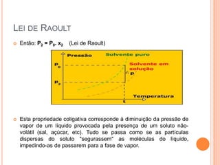 LEI DE RAOULT
 Então: P2 = P0. x2 (Lei de Raoult)
 Esta propriedade coligativa corresponde à diminuição da pressão de
vapor de um líquido provocada pela presença de um soluto não-
volátil (sal, açúcar, etc). Tudo se passa como se as partículas
dispersas do soluto "segurassem" as moléculas do líquido,
impedindo-as de passarem para a fase de vapor.
 