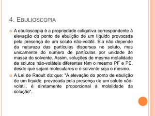4. EBULIOSCOPIA
 A ebulioscopia é a propriedade coligativa correspondente à
elevação do ponto de ebulição de um líquido provocada
pela presença de um soluto não-volátil. Ela não depende
da natureza das partículas dispersas no soluto, mas
unicamente do número de partículas por unidade de
massa do solvente. Assim, soluções de mesma molalidade
de solutos não-voláteis diferentes têm o mesmo PF e PE,
desde que sejam moleculares e o solvente seja o mesmo.
 A Lei de Raoult diz que: "A elevação do ponto de ebulição
de um líquido, provocada pela presença de um soluto não-
volátil, é diretamente proporcional à molalidade da
solução".
 