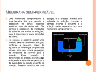 MEMBRANA SEMI-PERMEÁVEL
 Uma membrana semipermeável é
uma barreira fina que permite a
passagem de certas espécies
atômicas, mas de outras não. Ela
permite a passagem de moléculas
de solvente em ambas as direções,
mas é impermeável para partículas
de soluto.
 No entanto, é possível aplicar uma
pressão externa (π) sobre a solução,
conforme o desenho, capaz de
equilibrar as diferenças de pressões
iniciais, sem que ocorra passagem
de moléculas de solvente para a
solução. Essa pressão é
denominada de pressão osmótica (p)
e depende apenas da temperatura e
da quantidade de soluto presente na
solução. Pressão osmótica de uma
solução é a pressão mínima que,
aplicada à solução, impede a
osmose quando o solvente e a
solução estão separados por uma
membrana semipermeável.
 
