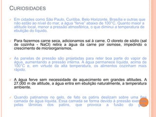 CURIOSIDADES
 Em cidades como São Paulo, Curitiba, Belo Horizonte, Brasília e outras que
não estão ao nível do mar, a água “ferve” abaixo de 100°C. Quanto maior a
altitude local, menor a pressão atmosférica, o que diminui a temperatura de
ebulição do líquido.
 Para fazermos carne seca, adicionamos sal à carne. O cloreto de sódio (sal
de cozinha - NaCl) retira a água da carne por osmose, impedindo o
crescimento de microorganismos.
 As panelas de pressão são projetadas para reter boa parte do vapor de
água, aumentando a pressão interna. A água permanece líquida, acima de
100°C e, em virtude da alta temperatura, os alimentos cozinham mais
rápido.
 A água ferve sem necessidade de aquecimento em grandes altitudes. A
27.000 m de altitude, a água entra em ebulição naturalmente, a temperatura
ambiente.
 Quando patinamos no gelo, de fato os patins deslizam sobre uma fina
camada de água líquida. Essa camada se forma devido à pressão exercida
pelas lâminas dos patins, que provoca a fusão do gelo.
 