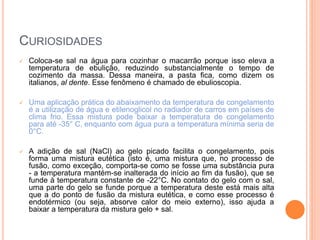 CURIOSIDADES
 Coloca-se sal na água para cozinhar o macarrão porque isso eleva a
temperatura de ebulição, reduzindo substancialmente o tempo de
cozimento da massa. Dessa maneira, a pasta fica, como dizem os
italianos, al dente. Esse fenômeno é chamado de ebulioscopia.
 Uma aplicação prática do abaixamento da temperatura de congelamento
é a utilização de água e etilenoglicol no radiador de carros em países de
clima frio. Essa mistura pode baixar a temperatura de congelamento
para até -35° C, enquanto com água pura a temperatura mínima seria de
0°C.
 A adição de sal (NaCl) ao gelo picado facilita o congelamento, pois
forma uma mistura eutética (isto é, uma mistura que, no processo de
fusão, como exceção, comporta-se como se fosse uma substância pura
- a temperatura mantém-se inalterada do início ao fim da fusão), que se
funde à temperatura constante de -22°C. No contato do gelo com o sal,
uma parte do gelo se funde porque a temperatura deste está mais alta
que a do ponto de fusão da mistura eutética, e como esse processo é
endotérmico (ou seja, absorve calor do meio externo), isso ajuda a
baixar a temperatura da mistura gelo + sal.
 
