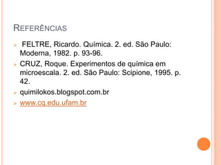 REFERÊNCIAS
 FELTRE, Ricardo. Química. 2. ed. São Paulo:
Moderna, 1982. p. 93-96.
 CRUZ, Roque. Experimentos de química em
microescala. 2. ed. São Paulo: Scipione, 1995. p.
42.
 quimilokos.blogspot.com.br
 www.cq.edu.ufam.br
 