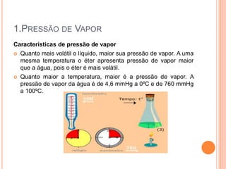 1.PRESSÃO DE VAPOR
Características de pressão de vapor
 Quanto mais volátil o líquido, maior sua pressão de vapor. A uma
mesma temperatura o éter apresenta pressão de vapor maior
que a água, pois o éter é mais volátil.
 Quanto maior a temperatura, maior é a pressão de vapor. A
pressão de vapor da água é de 4,6 mmHg a 0ºC e de 760 mmHg
a 100ºC.
 