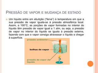 PRESSÃO DE VAPOR E MUDANÇA DE ESTADO
 Um líquido entra em ebulição (“ferve”) à temperatura em que a
sua pressão de vapor iguala-se à pressão atmosférica local.
Assim, a 100°C, as porções de vapor formadas no interior do
líquido têm pressão de vapor igual a 1 atm, ou seja, a pressão
de vapor no interior do líquido se iguala à pressão externa,
fazendo com que o vapor consiga atravessar o líquido e chegar
à superfície.
 