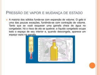 PRESSÃO DE VAPOR E MUDANÇA DE ESTADO
 A maioria dos sólidos funde-se com expansão de volume. O gelo é
uma das poucas exceções, fundindo-se com contração de volume.
Tanto que se você esquecer uma garrafa cheia de água no
congelador, há o risco de ela se quebrar, o líquido congelado ocupa
todo o espaço de seu interior e, quando descongela, aparece um
espaço vazio na garrafa.
 