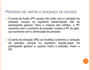 PRESSÃO DE VAPOR E MUDANÇA DE ESTADO
 O ponto de fusão (PF) quase não sofre com a variação da
pressão, porque no equilíbrio sólido-líquido não há
participante gasoso. Para a maioria dos sólidos, o PF
aumenta com o aumento da pressão, exceto o PF do gelo,
que aumenta com a diminuição da pressão.
 O ponto de ebulição (PE) se modifica conforme a variação
da pressão, porque no equilíbrio líquido-vapor há
participante gasoso e, quanto maior a pressão, maior o
PE.
 