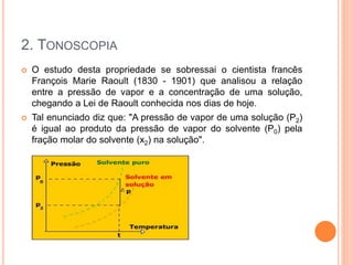 2. TONOSCOPIA
 O estudo desta propriedade se sobressai o cientista francês
François Marie Raoult (1830 - 1901) que analisou a relação
entre a pressão de vapor e a concentração de uma solução,
chegando a Lei de Raoult conhecida nos dias de hoje.
 Tal enunciado diz que: "A pressão de vapor de uma solução (P2)
é igual ao produto da pressão de vapor do solvente (P0) pela
fração molar do solvente (x2) na solução".
 