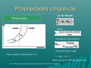 Propriedades coligativasPropriedades coligativas
Tonoscopia
Lei de Raoult:
Onde:
Constante Tonométrica
Concentração molal
Fonte: http://www.colegioweb.com.br/quimica/tonometria-ou-tonoscopia-
Fator de Van’t Hoff (só para íons)
Para solutos moleculares i=1
i = α(q – 1) + 1
Tonoscopia
 