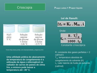 Crioscopia
Lei de Raoult:
Onde:
Constante crioscópica
R: constante dos gases perfeitos = 2
cal/mol k
Tc0
: temperatura absoluta de
congelamento do solvente (K)
Lf
: calor latente de fusão do solvente
(cal/mol)
Fonte:http://www.profpc.com.br/propriedades_coligativas.htm
Uma utilidade prática do abaixamento
da temperatura de congelamento é a
utilização de água e etilenoglicol no
radiador de carros de países de clima
frio, a mistura pode baixar a
temperatura até –35° C.
Pvapor solido = Pvapor líquido
 