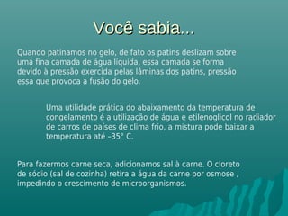 Você sabia...Você sabia...
Quando patinamos no gelo, de fato os patins deslizam sobre
uma fina camada de água líquida, essa camada se forma
devido à pressão exercida pelas lâminas dos patins, pressão
essa que provoca a fusão do gelo.
Uma utilidade prática do abaixamento da temperatura de
congelamento é a utilização de água e etilenoglicol no radiador
de carros de países de clima frio, a mistura pode baixar a
temperatura até –35° C.
 
Para fazermos carne seca, adicionamos sal à carne. O cloreto
de sódio (sal de cozinha) retira a água da carne por osmose ,
impedindo o crescimento de microorganismos.
 
 