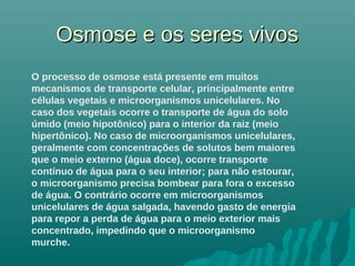 Osmose e os seres vivosOsmose e os seres vivos
O processo de osmose está presente em muitos
mecanismos de transporte celular, principalmente entre
células vegetais e microorganismos unicelulares. No
caso dos vegetais ocorre o transporte de água do solo
úmido (meio hipotônico) para o interior da raiz (meio
hipertônico). No caso de microorganismos unicelulares,
geralmente com concentrações de solutos bem maiores
que o meio externo (água doce), ocorre transporte
contínuo de água para o seu interior; para não estourar,
o microorganismo precisa bombear para fora o excesso
de água. O contrário ocorre em microorganismos
unicelulares de água salgada, havendo gasto de energia
para repor a perda de água para o meio exterior mais
concentrado, impedindo que o microorganismo
murche.
 