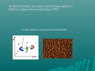 No Monte Everest, que está a uma altitude superior a
8.600 m a água entra em ebulição à 70°C.
O café solúvel e o processo de Liofilização
 