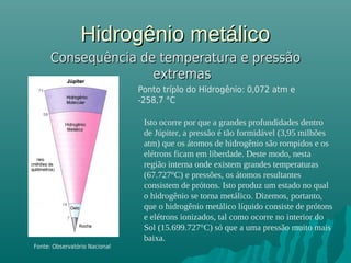 Hidrogênio metálicoHidrogênio metálico
Consequência de temperatura e pressãoConsequência de temperatura e pressão
extremasextremas
Ponto tríplo do Hidrogênio: 0,072 atm e
-258,7 °C
Fonte: Observatório Nacional
Isto ocorre por que a grandes profundidades dentro
de Júpiter, a pressão é tão formidável (3,95 milhões
atm) que os átomos de hidrogênio são rompidos e os
elétrons ficam em liberdade. Deste modo, nesta
região interna onde existem grandes temperaturas
(67.727°C) e pressões, os átomos resultantes
consistem de prótons. Isto produz um estado no qual
o hidrogênio se torna metálico. Dizemos, portanto,
que o hidrogênio metálico líquido consiste de prótons
e elétrons ionizados, tal como ocorre no interior do
Sol (15.699.727°C) só que a uma pressão muito mais
baixa.
 