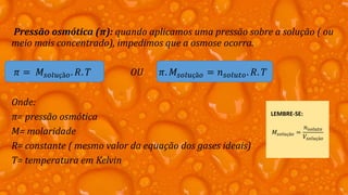 Pressão osmótica (π): quando aplicamos uma pressão sobre a solução ( ou
meio mais concentrado), impedimos que a osmose ocorra.
𝜋 = 𝑀𝑠𝑜𝑙𝑢çã𝑜. 𝑅. 𝑇 OU 𝜋. 𝑀𝑠𝑜𝑙𝑢çã𝑜 = 𝑛 𝑠𝑜𝑙𝑢𝑡𝑜. 𝑅. 𝑇
Onde:
π= pressão osmótica
M= molaridade
R= constante ( mesmo valor da equação dos gases ideais)
T= temperatura em Kelvin
LEMBRE-SE:
𝑀𝑠𝑜𝑙𝑢çã𝑜 =
𝑛 𝑠𝑜𝑙𝑢𝑡𝑜
𝑉𝑠𝑜𝑙𝑢çã𝑜
 