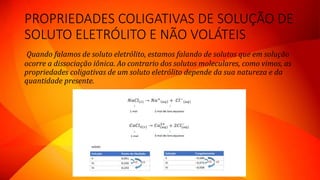 PROPRIEDADES COLIGATIVAS DE SOLUÇÃO DE
SOLUTO ELETRÓLITO E NÃO VOLÁTEIS
Quando falamos de soluto eletrólito, estamos falando de solutos que em solução
ocorre a dissociação iônica. Ao contrario dos solutos moleculares, como vimos, as
propriedades coligativas de um soluto eletrólito depende da sua natureza e da
quantidade presente.
 
