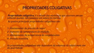 PROPRIEDADES COLIGATIVAS
Propriedade coligativa, é o estudo das mudanças que ocorrem em um
solvente quando adicionamos um soluto no mesmo.
As quatro principais propriedades coligativas são:
1- Abaixamento da pressão de vapor
2- Aumento da temperatura de ebulição
3- Abaixamento da temperatura de congelamento
4- Pressão osmótica
As propriedades coligativas não dependem da natureza do soluto mais sim
da quantidade.
 