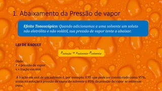 1. Abaixamento da Pressão de vapor
Efeito Tonoscópico: Quando adicionamos a uma solvente um soluto
não eletrólito e não volátil, sua pressão de vapor tente a abaixar.
LEI DE RAOULT
𝑃𝑠𝑜𝑙𝑢çã𝑜 = 𝑥 𝑠𝑜𝑙𝑣𝑒𝑛𝑡𝑒. 𝑃𝑠𝑜𝑙𝑣𝑒𝑛𝑡𝑒
Onde:
P = pressão de vapor
x = fração em mol
A fração em mol de um solvente é, por exemplo, 0,95 que pode ser considerado como 95%,
assim na solução a pressão de vapor do solvente é 95% da pressão de vapor se estivesse
puro.
 