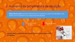 2. Aumento da temperatura de ebulição
Efeito Ebuloscópico: Quando adicionamos ao solvente um soluto não eletrólito e não
volátil, ocorre aumento na sua temperatura de ebulição.
Temperatura de
ebulição
Pressão de vapor
Quando mais concentrada uma solução maior será sua temperatura
de ebulição.
 