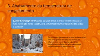 3. Abaixamento da temperatura de
congelamento
Efeito Crioscópico: Quando adicionamos a um solvente um soluto
não eletrólito e não volátil, sua temperatura de congelamento tende
a abaixar.
É comum em lugares onde há neve, colocar sal na
neve para que ela derreta, isso porque ao
adicionarmos sal na água seu ponto de
congelamento abaixa, ou seja, seu ponto de
congelamento será menor que 0°C.
 