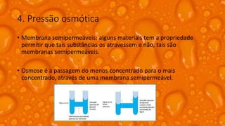 4. Pressão osmótica
• Membrana semipermeáveis: alguns materiais tem a propriedade
permitir que tais substâncias os atravessem e não, tais são
membranas semipermeáveis.
• Osmose é a passagem do menos concentrado para o mais
concentrado, através de uma membrana semipermeável.
 