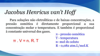Jacobus Henricus van’t Hoff
Para soluções não eletrolíticas e de baixas concentrações, a
pressão osmótica é diretamente proporcional a sua
concentração molar e temperatura. E também é proporcional
à constante universal dos gases.
π . V = n. R. T
π - pressão osmótica
T - temperatura
n- mol do soluto
R - 0,082 atm.L/mol.K
 