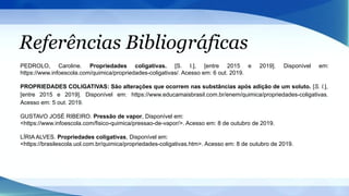 Referências Bibliográficas
PEDROLO, Caroline. Propriedades coligativas. [S. l.], [entre 2015 e 2019]. Disponível em:
https://www.infoescola.com/quimica/propriedades-coligativas/. Acesso em: 6 out. 2019.
PROPRIEDADES COLIGATIVAS: São alterações que ocorrem nas substâncias após adição de um soluto. [S. l.],
[entre 2015 e 2019]. Disponível em: https://www.educamaisbrasil.com.br/enem/quimica/propriedades-coligativas.
Acesso em: 5 out. 2019.
GUSTAVO JOSÉ RIBEIRO. Pressão de vapor, Disponível em:
<https://www.infoescola.com/fisico-quimica/pressao-de-vapor/>. Acesso em: 8 de outubro de 2019.
LÍRIA ALVES. Propriedades coligativas, Disponível em:
<https://brasilescola.uol.com.br/quimica/propriedades-coligativas.htm>. Acesso em: 8 de outubro de 2019.
 