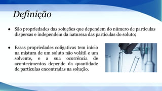 Definição
● São propriedades das soluções que dependem do número de partículas
dispersas e independem da natureza das partículas do soluto;
● Essas propriedades coligativas tem início
na mistura de um soluto não volátil e um
solvente, e a sua ocorrência de
acontecimentos depende da quantidade
de partículas encontradas na solução.
 