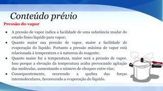 Conteúdo prévio
Pressão do vapor
● A pressão de vapor indica a facilidade de uma substância mudar do
estado físico líquido para vapor;
● Quanto maior sua pressão de vapor, maior a facilidade de
evaporação do líquido. Portanto a pressão máxima de vapor está
relacionada à temperatura e à natureza do reagente;
● Quanto maior for a temperatura, maior será a pressão de vapor.
Isso porque a elevação da temperatura acaba provocando agitação
das moléculas, aumentando o número de choques entre elas;
● Consequentemente, ocorrendo a quebra das forças
intermoleculares, favorecendo a evaporação do líquido.
 