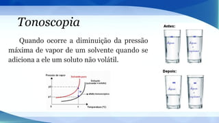 Tonoscopia
Quando ocorre a diminuição da pressão
máxima de vapor de um solvente quando se
adiciona a ele um soluto não volátil.
 