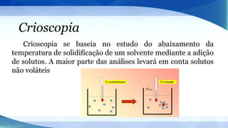 Crioscopia
Crioscopia se baseia no estudo do abaixamento da
temperatura de solidificação de um solvente mediante a adição
de solutos. A maior parte das análises levará em conta solutos
não voláteis
 