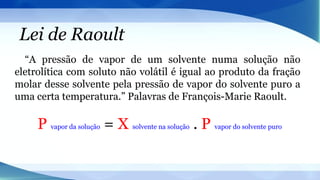 Lei de Raoult
“A pressão de vapor de um solvente numa solução não
eletrolítica com soluto não volátil é igual ao produto da fração
molar desse solvente pela pressão de vapor do solvente puro a
uma certa temperatura.” Palavras de François-Marie Raoult.
P vapor da solução = X solvente na solução . P vapor do solvente puro
 