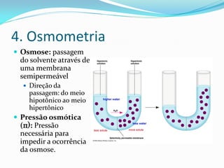 4. Osmometria
 Osmose: passagem
do solvente através de
uma membrana
semipermeável
 Direção da
passagem: do meio
hipotônico ao meio
hipertônico
 Pressão osmótica
(π): Pressão
necessária para
impedir a ocorrência
da osmose.
 