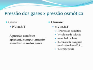 Pressão dos gases x pressão osmótica
 Gases:
 P.V=n.R.T
A pressão osmótica
apresenta comportamento
semelhante ao dos gases.
 Osmose:
 π.V=n.R.T
 Π=pressão osmótica
 V=volume da solução
 n=mols do soluto
 R=constante dos gases
(0,082 atm.L.mol-1.K-1)
 T=temperatura
 