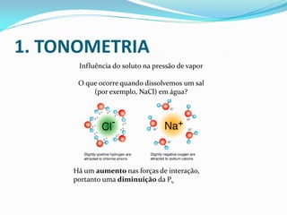 1. TONOMETRIA
Influência do soluto na pressão de vapor
O que ocorre quando dissolvemos um sal
(por exemplo, NaCl) em água?
Há um aumento nas forças de interação,
portanto uma diminuição da Pv.
 
