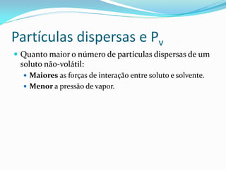 Partículas dispersas e Pv
 Quanto maior o número de partículas dispersas de um
soluto não-volátil:
 Maiores as forças de interação entre soluto e solvente.
 Menor a pressão de vapor.
 