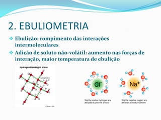 2. EBULIOMETRIA
 Ebulição: rompimento das interações
intermoleculares
 Adição de soluto não-volátil: aumento nas forças de
interação, maior temperatura de ebulição
 