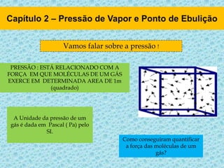 Vamos falar sobre a pressão !
PRESSÃO : ESTÁ RELACIONADO COM A
FORÇA EM QUE MOLÉCULAS DE UM GÁS
EXERCE EM DETERMINADA AREA DE 1m
(quadrado)
A Unidade da pressão de um
gás é dada em Pascal ( Pa) pelo
SI.
Como conseguiram quantificar
a força das moléculas de um
gás?
 