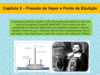O primeiro cientista a medir o valor da pressão atmosférica ao nível do
mar foi Evangelista Torricelli (1608-1647). Ele inverteu um tubo
preenchido de mercúrio (Hg) sobre um recipiente contendo o mesmo
líquido e observou que o mercúrio não escoava completamente: ficava
um espaço vazio depois que o mercúrio escoava até a altura de 760mm.
 