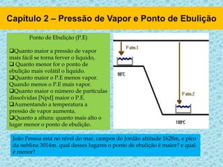 Ponto de Ebulição (P.E)
Quanto maior a pressão de vapor
mais fácil se torna ferver o liquido,
 Quanto menor for o ponto de
ebulição mais volátil o liquido.
Quanto maior o P.E menos vapor.
Quando menos o P.E mais vapor.
Quanto maior o número de partículas
dissolvidas [Npd] maior o P.E.
Aumentando a temperatura a
pressão de vapor aumenta.
Quanto a altura: quanto mais alto o
lugar menor o ponto de ebulição.
João Pessoa está no nível do mar, campos do Jordão altitude 1628m, e pico
da neblina 3014m. qual desses lugares o ponto de ebulição é maior? e qual
é menor?
 