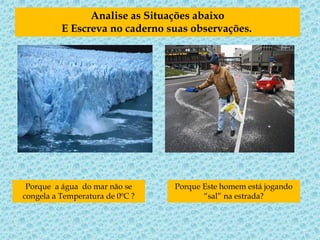 Analise as Situações abaixo
E Escreva no caderno suas observações..
Porque a água do mar não se
congela a Temperatura de 0ºC ?
Porque Este homem está jogando
“sal” na estrada?
 