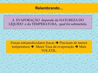 A EVAPORAÇÃO depende da NATUREZA DO
LÍQUIDO e da TEMPERATURA, qual foi submetida.
Forças intramoleculares fracas  Precisam de menor
temperatura  Maior Taxa de evaporação  Mais
VOLÁTIL.
 