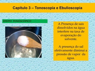 EFEITO TONOSCÓPICO
A Presença de sais
dissolvidos na água
interfere na taxa de
evaporação do
solvente.
A presença do sal
efetivamente diminui a
pressão de vapor da
água.
 