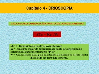 CÁLCULO DA DIMINUIÇÃO PONTO DE CONGELAMENTO
ΔTc = Kc . W
ΔTc = diminuição do ponto de congelamento
Kc = constante molar de diminuição do ponto de congelamento
determinada experimentalmente  1,9
W = Concentração dada pela quantidade de matéria do soluto (mols)
dissolvido em 1000 g de solvente.
 