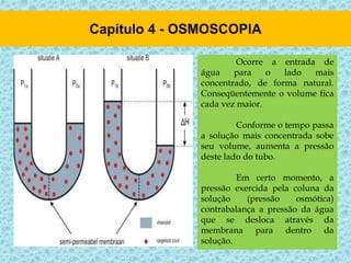Ocorre a entrada de
água para o lado mais
concentrado, de forma natural.
Conseqüentemente o volume fica
cada vez maior.
Conforme o tempo passa
a solução mais concentrada sobe
seu volume, aumenta a pressão
deste lado do tubo.
Em certo momento, a
pressão exercida pela coluna da
solução (pressão osmótica)
contrabalança a pressão da água
que se desloca através da
membrana para dentro da
solução.
 