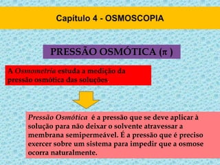 PRESSÃO OSMÓTICA ( )
Pressão Osmótica é a pressão que se deve aplicar à
solução para não deixar o solvente atravessar a
membrana semipermeável. É a pressão que é preciso
exercer sobre um sistema para impedir que a osmose
ocorra naturalmente.
A Osmometria estuda a medição da
pressão osmótica das soluções.
 