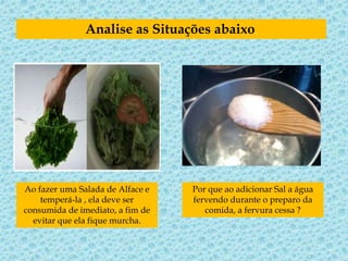 Analise as Situações abaixo.
Ao fazer uma Salada de Alface e
temperá-la , ela deve ser
consumida de imediato, a fim de
evitar que ela fique murcha.
Por que ao adicionar Sal a água
fervendo durante o preparo da
comida, a fervura cessa ?
 