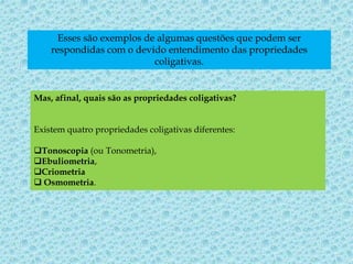 Esses são exemplos de algumas questões que podem ser
respondidas com o devido entendimento das propriedades
coligativas.
Mas, afinal, quais são as propriedades coligativas?
Existem quatro propriedades coligativas diferentes:
Tonoscopia (ou Tonometria),
Ebuliometria,
Criometria
 Osmometria.
 