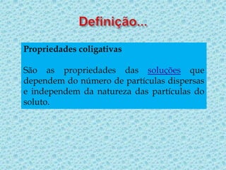 Propriedades coligativas
São as propriedades das soluções que
dependem do número de partículas dispersas
e independem da natureza das partículas do
soluto.
 