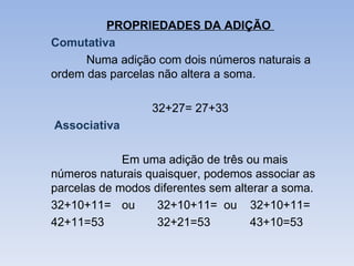 PROPRIEDADES DA ADIÇÃO
Comutativa
      Numa adição com dois números naturais a
ordem das parcelas não altera a soma.

                  32+27= 27+33
Associativa

             Em uma adição de três ou mais
números naturais quaisquer, podemos associar as
parcelas de modos diferentes sem alterar a soma.
32+10+11= ou       32+10+11= ou 32+10+11=
42+11=53           32+21=53         43+10=53
 